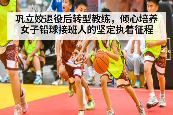 巩立姣退役后转型教练，倾心培养女子铅球接班人的坚定执着征程
